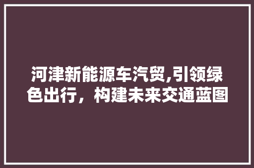 河津新能源车汽贸,引领绿色出行，构建未来交通蓝图