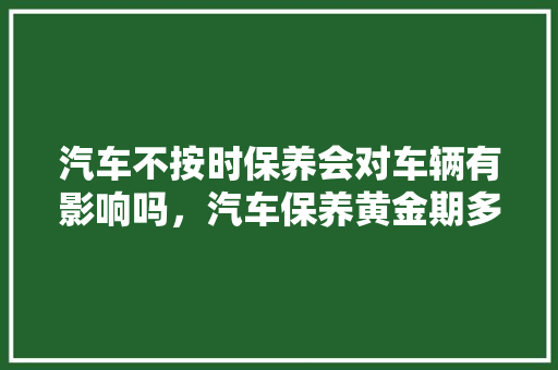 汽车不按时保养会对车辆有影响吗，汽车保养黄金期多久一次啊。  第1张 汽车不按时保养会对车辆有影响吗，汽车保养黄金期多久一次啊。 汽车评测