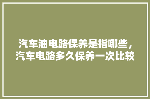 汽车油电路保养是指哪些，汽车电路多久保养一次比较好。