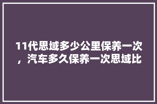 11代思域多少公里保养一次，汽车多久保养一次思域比较好。