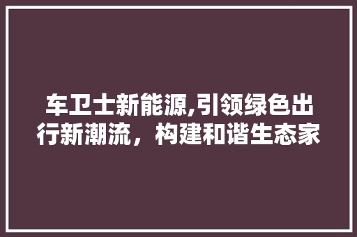 车卫士新能源,引领绿色出行新潮流，构建和谐生态家园