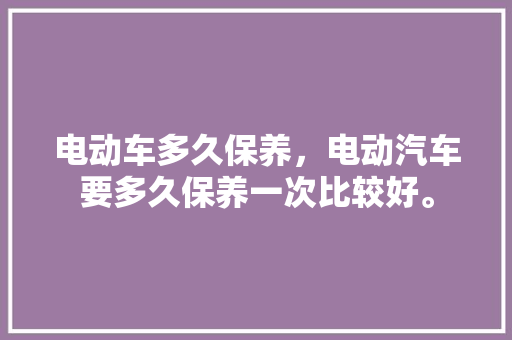 电动车多久保养，电动汽车要多久保养一次比较好。  第1张 电动车多久保养，电动汽车要多久保养一次比较好。 电车维修