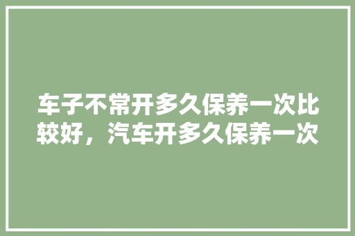 车子不常开多久保养一次比较好,汽车开多久保养一次比较好。 汽车保养 车子不常开多久保养一次比较好,汽车开多久保养一次比较好。 第1张 车子不常开多久保养一次比较好,汽车开多久保养一次比较好。 汽车保养