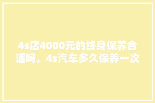 4s店4000元的终身保养合适吗，4s汽车多久保养一次比较好。  第1张 4s店4000元的终身保养合适吗，4s汽车多久保养一次比较好。 汽车配件