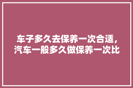 车子多久去保养一次合适，汽车一般多久做保养一次比较好。  第1张 车子多久去保养一次合适，汽车一般多久做保养一次比较好。 汽车配件