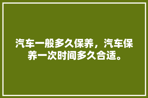 汽车一般多久保养，汽车保养一次时间多久合适。  第1张 汽车一般多久保养，汽车保养一次时间多久合适。 热门车