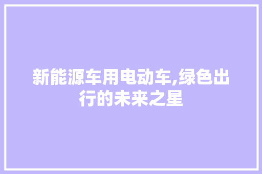 新能源车用电动车,绿色出行的未来之星