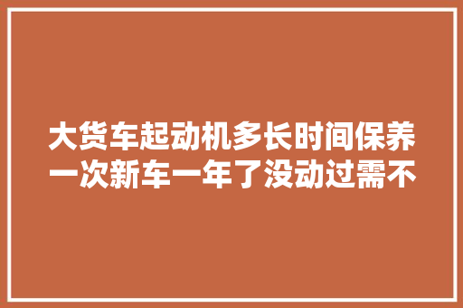 大货车起动机多长时间保养一次新车一年了没动过需不需要保养怎么保养，汽车多久要动一次。  第1张 大货车起动机多长时间保养一次新车一年了没动过需不需要保养怎么保养，汽车多久要动一次。 摩托车配件