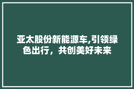亚太股份新能源车,引领绿色出行，共创美好未来 小车配件