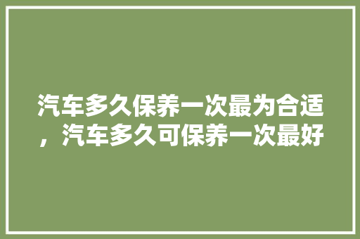 汽车多久保养一次最为合适,汽车多久可保养一次最好呢。 摩托车 汽车多久保养一次最为合适,汽车多久可保养一次最好呢。 第1张 汽车多久保养一次最为合适,汽车多久可保养一次最好呢。 摩托车