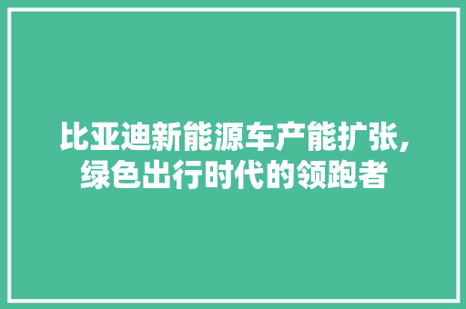 比亚迪新能源车产能扩张,绿色出行时代的领跑者