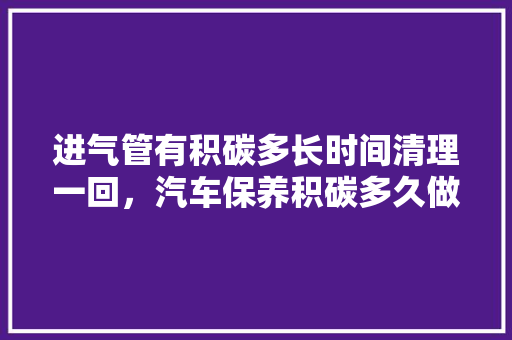 进气管有积碳多长时间清理一回，汽车保养积碳多久做一次比较好。