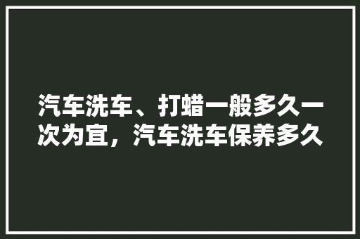 汽车洗车、打蜡一般多久一次为宜，汽车洗车保养多久一次比较好。
