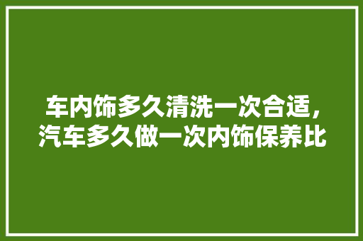 车内饰多久清洗一次合适，汽车多久做一次内饰保养比较好。  第1张 车内饰多久清洗一次合适，汽车多久做一次内饰保养比较好。 摩托车维修