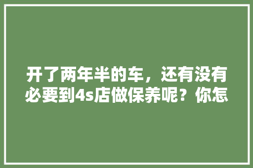 开了两年半的车,还有没有必要到4s店做保养呢?你怎么看,汽车多久不去4s店保养一次合适。 二手车 开了两年半的车,还有没有必要到4s店做保养呢?你怎么看,汽车多久不去4s店保养一次合适。 第1张 开了两年半的车,还有没有必要到4s店做保养呢?你怎么看,汽车多久不去4s店保养一次合适。 二手车