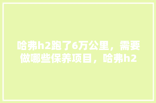 哈弗h2跑了6万公里，需要做哪些保养项目，哈弗h2汽车多久保养一次比较好呢。  第1张 哈弗h2跑了6万公里，需要做哪些保养项目，哈弗h2汽车多久保养一次比较好呢。 小车配件