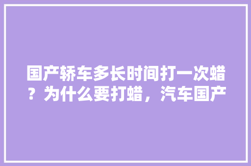 国产轿车多长时间打一次蜡？为什么要打蜡，汽车国产漆多久保养一次比较好。  第1张 国产轿车多长时间打一次蜡？为什么要打蜡，汽车国产漆多久保养一次比较好。 汽车百科