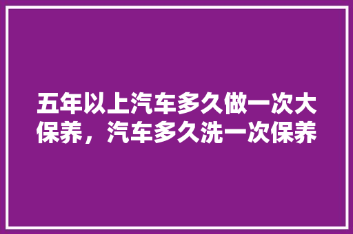 五年以上汽车多久做一次大保养，汽车多久洗一次保养好呢视频。  第1张 五年以上汽车多久做一次大保养，汽车多久洗一次保养好呢视频。 汽车维修