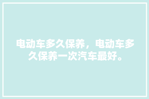 电动车多久保养，电动车多久保养一次汽车最好。  第1张 电动车多久保养，电动车多久保养一次汽车最好。 汽车评测