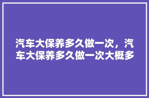 汽车大保养多久做一次，汽车大保养多久做一次大概多少钱。  第1张 汽车大保养多久做一次，汽车大保养多久做一次大概多少钱。 热门车