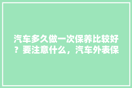 汽车多久做一次保养比较好？要注意什么，汽车外表保养多久一次比较好。  第1张 汽车多久做一次保养比较好？要注意什么，汽车外表保养多久一次比较好。 汽车评测