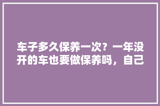 车子多久保养一次？一年没开的车也要做保养吗，自己的汽车多久保养一次比较好。  第1张 车子多久保养一次？一年没开的车也要做保养吗，自己的汽车多久保养一次比较好。 电车维修