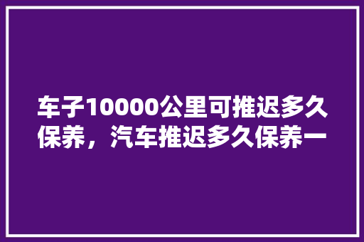 车子10000公里可推迟多久保养,汽车推迟多久保养一次好呢。 摩托车维修 车子10000公里可推迟多久保养,汽车推迟多久保养一次好呢。 第1张 车子10000公里可推迟多久保养,汽车推迟多久保养一次好呢。 摩托车维修