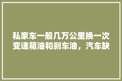 私家车一般几万公里换一次变速箱油和刹车油，汽车缺油保养多久一次好呢。  第1张 私家车一般几万公里换一次变速箱油和刹车油，汽车缺油保养多久一次好呢。 小车配件