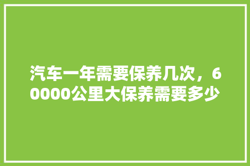 汽车一年需要保养几次，60000公里大保养需要多少钱。  第1张 汽车一年需要保养几次，60000公里大保养需要多少钱。 新车