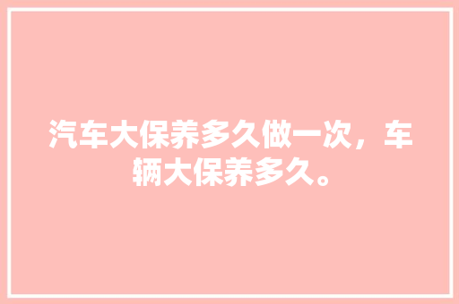 汽车大保养多久做一次，车辆大保养多久。  第1张 汽车大保养多久做一次，车辆大保养多久。 二手车