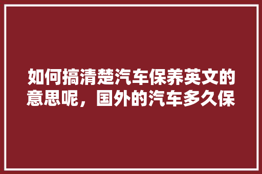 如何搞清楚汽车保养英文的意思呢，国外的汽车多久保养一次比较好。  第1张 如何搞清楚汽车保养英文的意思呢，国外的汽车多久保养一次比较好。 新车