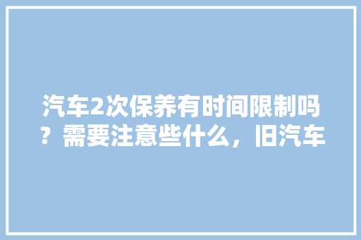 汽车2次保养有时间限制吗？需要注意些什么，旧汽车多久做一次保养好呢。  第1张 汽车2次保养有时间限制吗？需要注意些什么，旧汽车多久做一次保养好呢。 电车维修