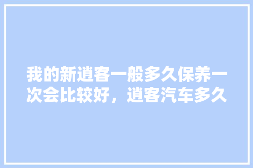 我的新逍客一般多久保养一次会比较好，逍客汽车多久大保养一次合适。  第1张 我的新逍客一般多久保养一次会比较好，逍客汽车多久大保养一次合适。 豪华车