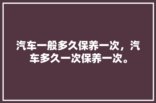 汽车一般多久保养一次，汽车多久一次保养一次。  第1张 汽车一般多久保养一次，汽车多久一次保养一次。 摩托车配件