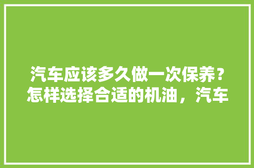 汽车应该多久做一次保养？怎样选择合适的机油，汽车保养多久换一次油比较好。  第1张 汽车应该多久做一次保养？怎样选择合适的机油，汽车保养多久换一次油比较好。 商用车