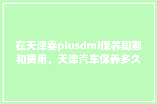 在天津秦plusdmi保养周期和费用，天津汽车保养多久一次好啊。  第1张 在天津秦plusdmi保养周期和费用，天津汽车保养多久一次好啊。 摩托车配件
