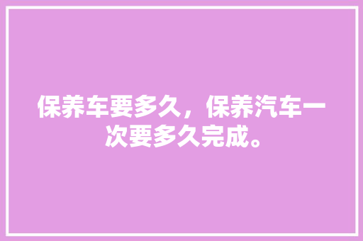 保养车要多久，保养汽车一次要多久完成。