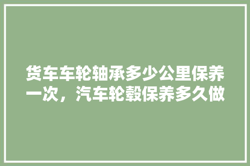 货车车轮轴承多少公里保养一次，汽车轮毂保养多久做一次比较好。