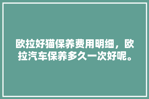欧拉好猫保养费用明细，欧拉汽车保养多久一次好呢。  第1张 欧拉好猫保养费用明细，欧拉汽车保养多久一次好呢。 新能源