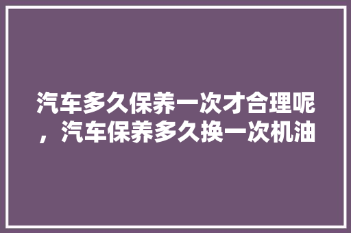 汽车多久保养一次才合理呢，汽车保养多久换一次机油。  第1张 汽车多久保养一次才合理呢，汽车保养多久换一次机油。 汽车配件
