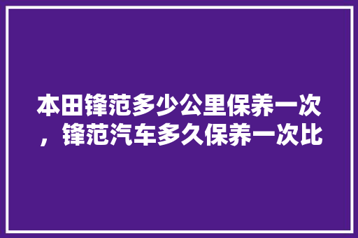 本田锋范多少公里保养一次，锋范汽车多久保养一次比较好。  第1张 本田锋范多少公里保养一次，锋范汽车多久保养一次比较好。 电车维修