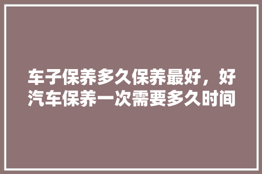 车子保养多久保养最好，好汽车保养一次需要多久时间。  第1张 车子保养多久保养最好，好汽车保养一次需要多久时间。 电车维修