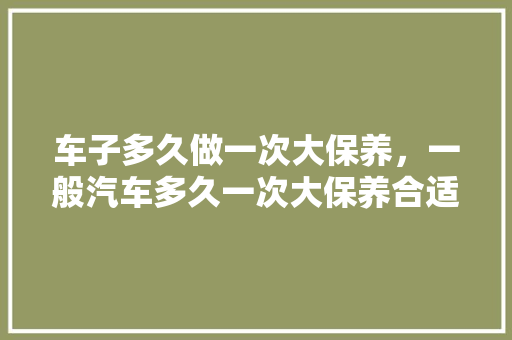 车子多久做一次大保养，一般汽车多久一次大保养合适。  第1张 车子多久做一次大保养，一般汽车多久一次大保养合适。 摩托车