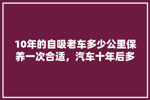 10年的自吸老车多少公里保养一次合适，汽车十年后多久保养一次比较好。  第1张 10年的自吸老车多少公里保养一次合适，汽车十年后多久保养一次比较好。 汽车评测