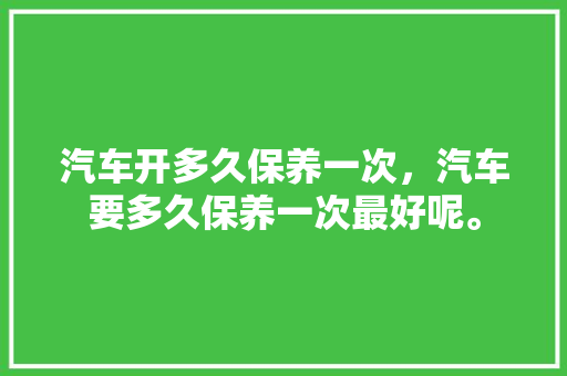 汽车开多久保养一次，汽车要多久保养一次最好呢。  第1张 汽车开多久保养一次，汽车要多久保养一次最好呢。 豪华车