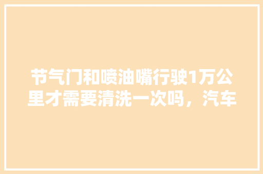 节气门和喷油嘴行驶1万公里才需要清洗一次吗，汽车保养多久换喷嘴一次好。  第1张 节气门和喷油嘴行驶1万公里才需要清洗一次吗，汽车保养多久换喷嘴一次好。 购车指南