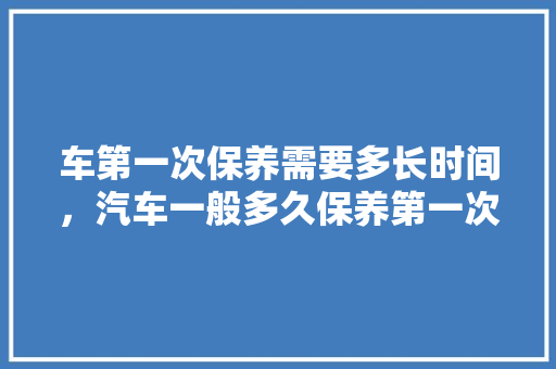 车第一次保养需要多长时间，汽车一般多久保养第一次比较好。  第1张 车第一次保养需要多长时间，汽车一般多久保养第一次比较好。 新能源