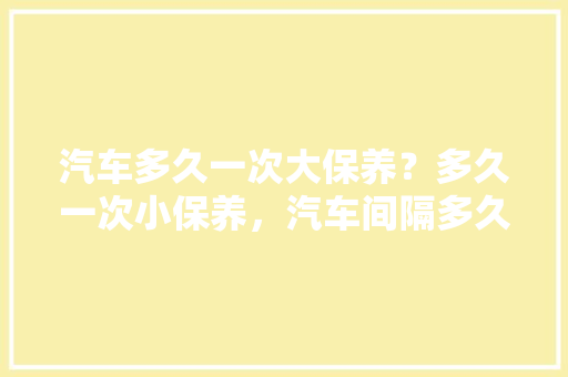 汽车多久一次大保养？多久一次小保养，汽车间隔多久做一次保养比较好。  第1张 汽车多久一次大保养？多久一次小保养，汽车间隔多久做一次保养比较好。 汽车评测