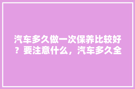 汽车多久做一次保养比较好？要注意什么，汽车多久全面保养一次比较好。  第1张 汽车多久做一次保养比较好？要注意什么，汽车多久全面保养一次比较好。 小车配件