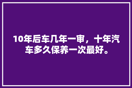 10年后车几年一审，十年汽车多久保养一次最好。  第1张 10年后车几年一审，十年汽车多久保养一次最好。 新车